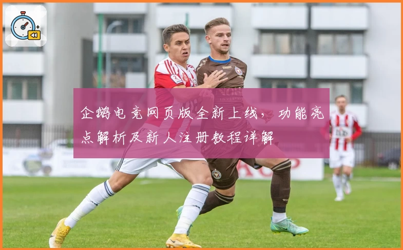 企鹅电竞网页版全新上线，功能亮点解析及新人注册教程详解