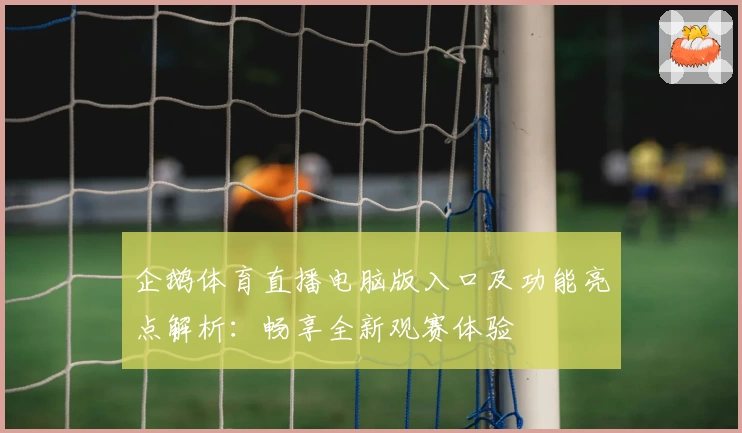 企鹅体育直播电脑版入口及功能亮点解析：畅享全新观赛体验