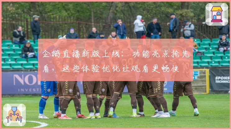 企鹅直播新版上线：功能亮点抢先看，这些体验优化让观看更畅快