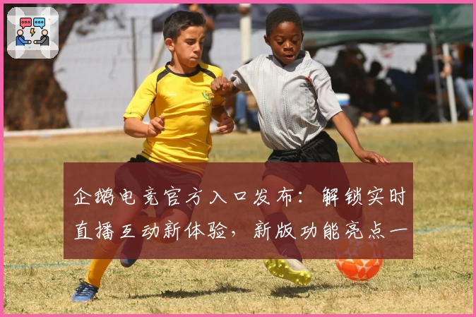 企鹅电竞官方入口发布：解锁实时直播互动新体验，新版功能亮点一次看懂