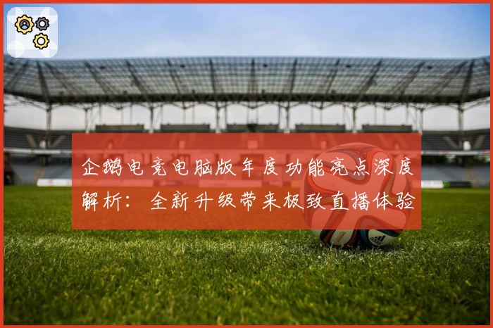 企鹅电竞电脑版年度功能亮点深度解析：全新升级带来极致直播体验