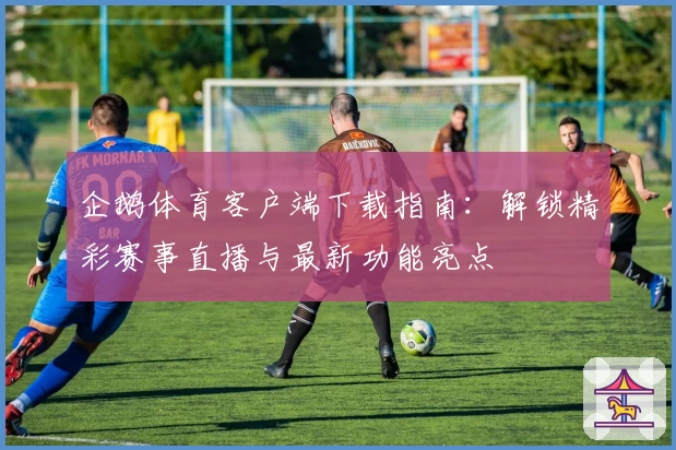 企鹅体育客户端下载指南：解锁精彩赛事直播与最新功能亮点