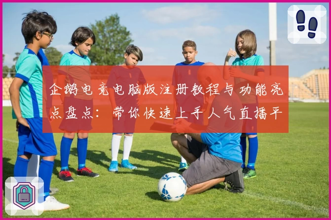 企鹅电竞电脑版注册教程与功能亮点盘点：带你快速上手人气直播平台