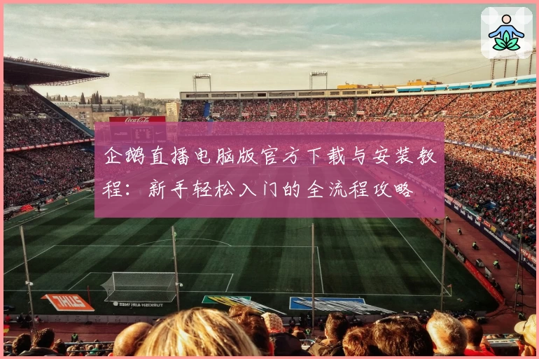 企鹅直播电脑版官方下载与安装教程：新手轻松入门的全流程攻略