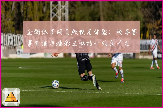 企鹅体育网页版使用体验：畅享赛事直播与精彩互动的一站式平台