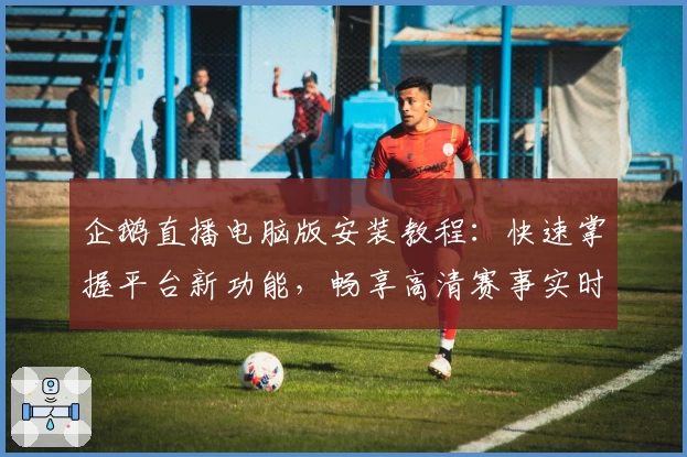 企鹅直播电脑版安装教程：快速掌握平台新功能，畅享高清赛事实时观看体验